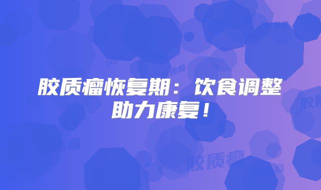 胶质瘤恢复期：饮食调整助力康复！