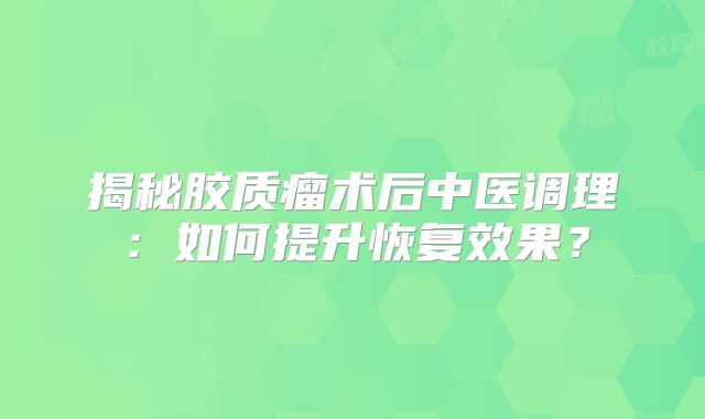 揭秘胶质瘤术后中医调理：如何提升恢复效果？