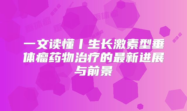 一文读懂丨生长激素型垂体瘤药物治疗的最新进展与前景