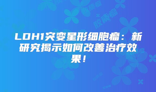 LDH1突变星形细胞瘤：新研究揭示如何改善治疗效果！
