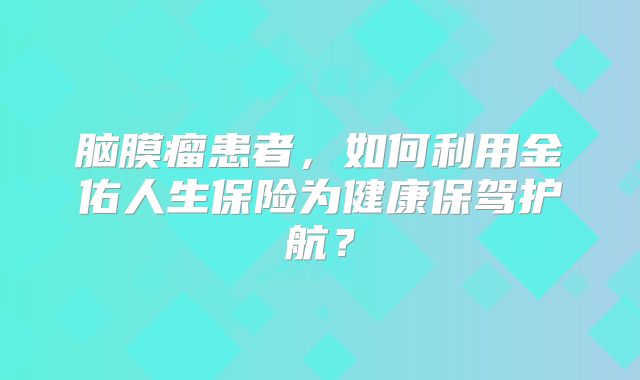 脑膜瘤患者，如何利用金佑人生保险为健康保驾护航？