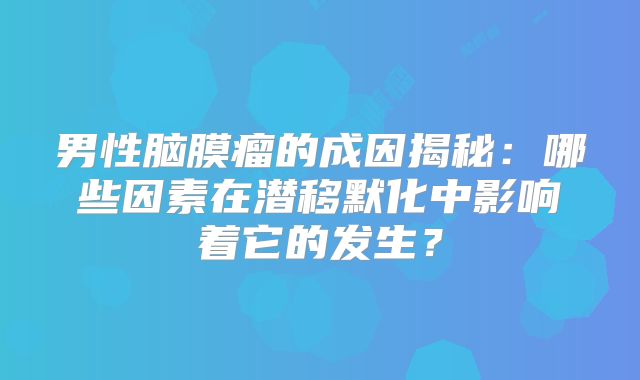 男性脑膜瘤的成因揭秘：哪些因素在潜移默化中影响着它的发生？