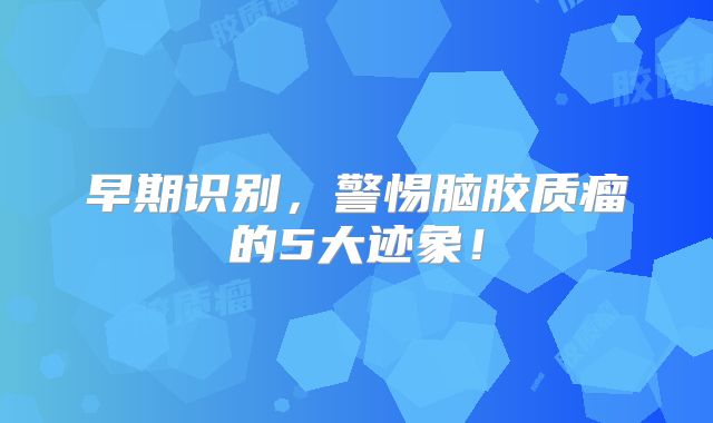 早期识别，警惕脑胶质瘤的5大迹象！