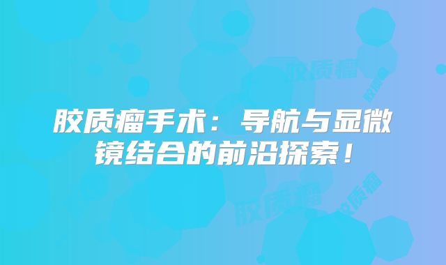 胶质瘤手术：导航与显微镜结合的前沿探索！