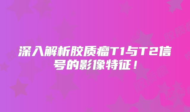 深入解析胶质瘤T1与T2信号的影像特征！