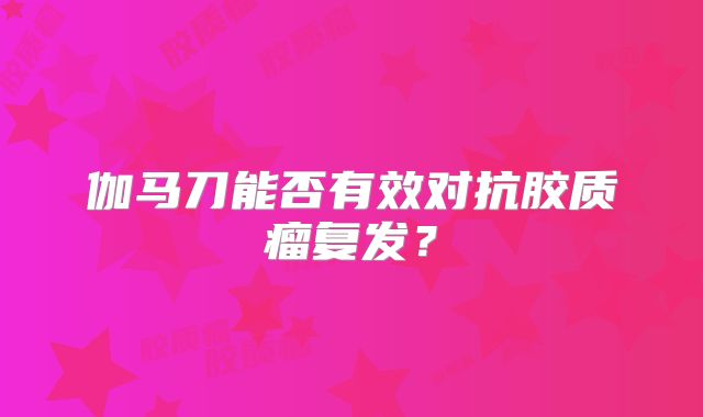 伽马刀能否有效对抗胶质瘤复发？