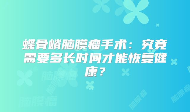 蝶骨嵴脑膜瘤手术：究竟需要多长时间才能恢复健康？