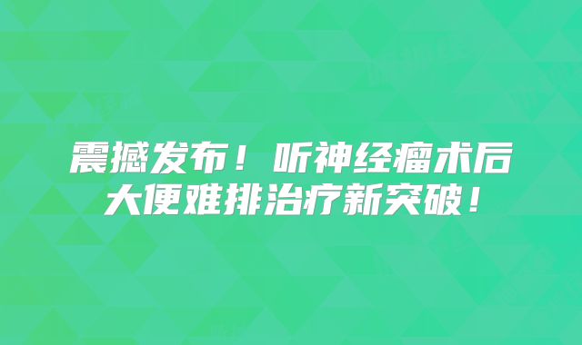 震撼发布！听神经瘤术后大便难排治疗新突破！