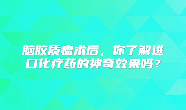 脑胶质瘤术后，你了解进口化疗药的神奇效果吗？