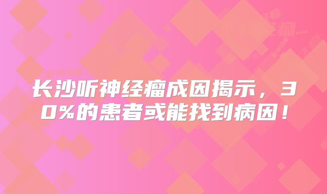 长沙听神经瘤成因揭示，30%的患者或能找到病因！