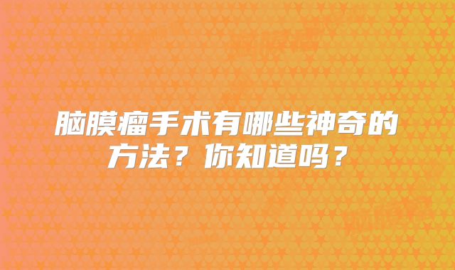 脑膜瘤手术有哪些神奇的方法？你知道吗？