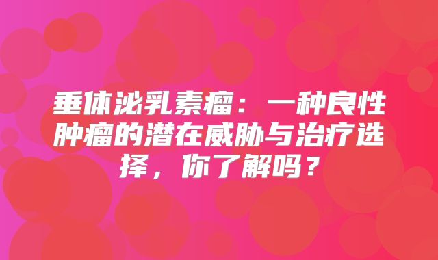 垂体泌乳素瘤：一种良性肿瘤的潜在威胁与治疗选择，你了解吗？