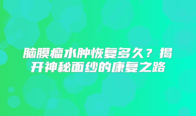 脑膜瘤水肿恢复多久？揭开神秘面纱的康复之路