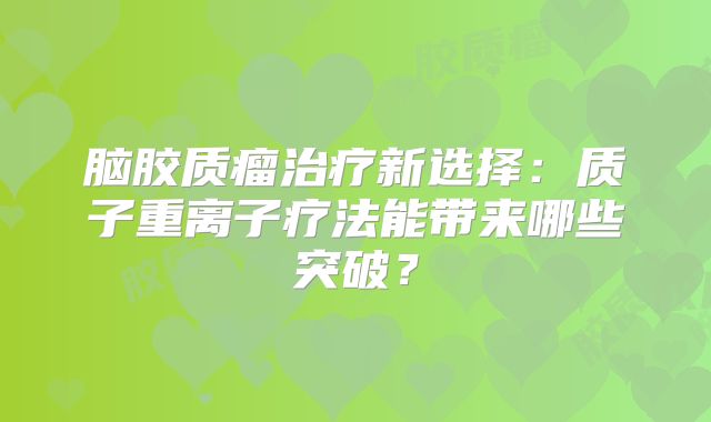 脑胶质瘤治疗新选择：质子重离子疗法能带来哪些突破？