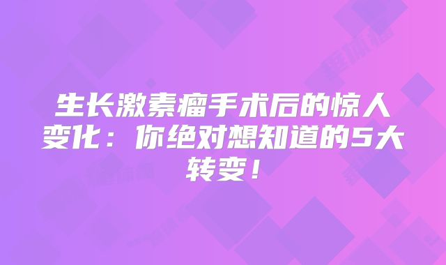 生长激素瘤手术后的惊人变化：你绝对想知道的5大转变！