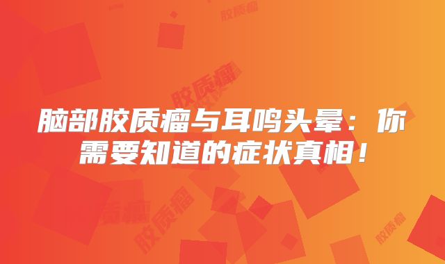 脑部胶质瘤与耳鸣头晕：你需要知道的症状真相！
