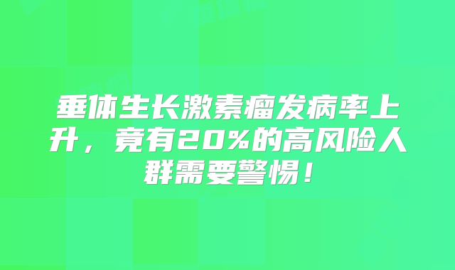 垂体生长激素瘤发病率上升，竟有20%的高风险人群需要警惕！