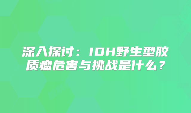 深入探讨：IDH野生型胶质瘤危害与挑战是什么？