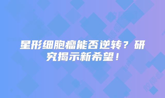 星形细胞瘤能否逆转？研究揭示新希望！