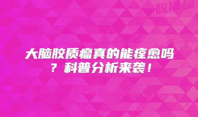 大脑胶质瘤真的能痊愈吗？科普分析来袭！
