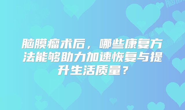 脑膜瘤术后，哪些康复方法能够助力加速恢复与提升生活质量？