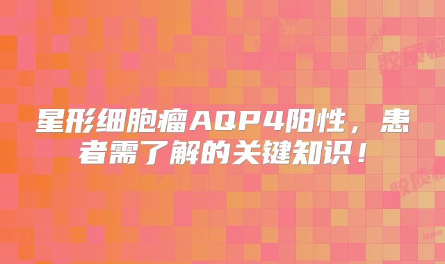 星形细胞瘤AQP4阳性，患者需了解的关键知识！