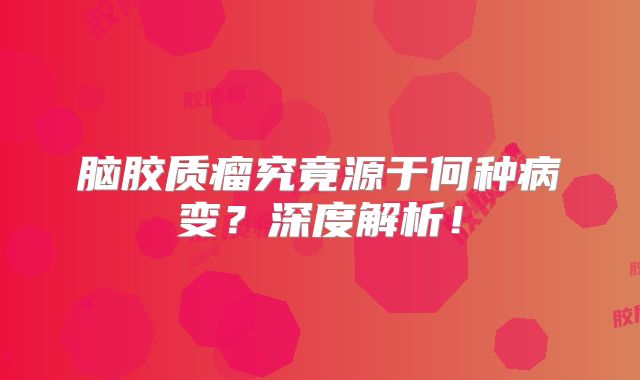 脑胶质瘤究竟源于何种病变？深度解析！