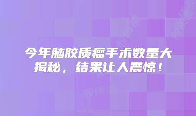今年脑胶质瘤手术数量大揭秘，结果让人震惊！