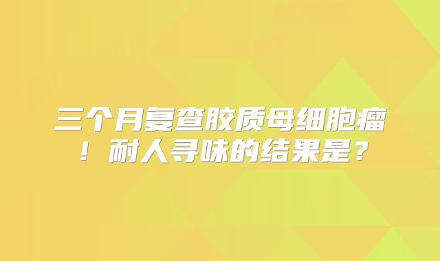 三个月复查胶质母细胞瘤！耐人寻味的结果是？