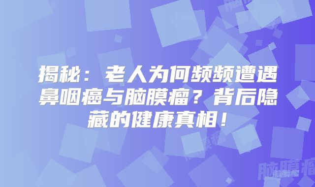 揭秘：老人为何频频遭遇鼻咽癌与脑膜瘤？背后隐藏的健康真相！