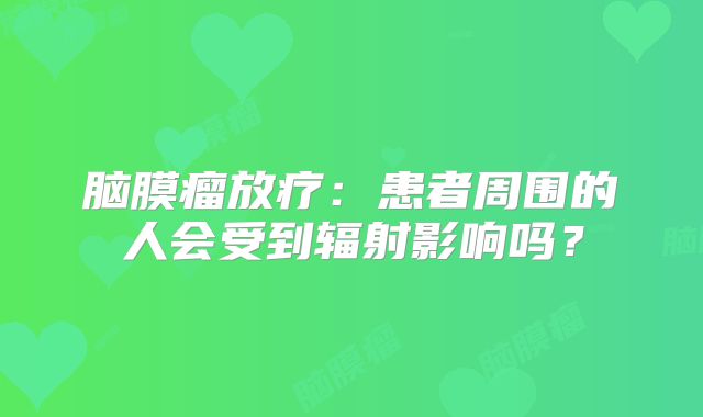 脑膜瘤放疗：患者周围的人会受到辐射影响吗？