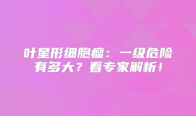 叶星形细胞瘤：一级危险有多大？看专家解析！