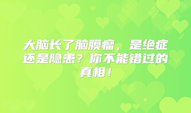 大脑长了脑膜瘤，是绝症还是隐患？你不能错过的真相！