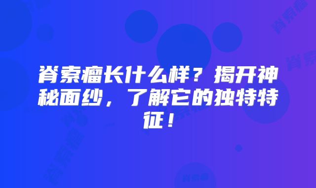 脊索瘤长什么样？揭开神秘面纱，了解它的独特特征！