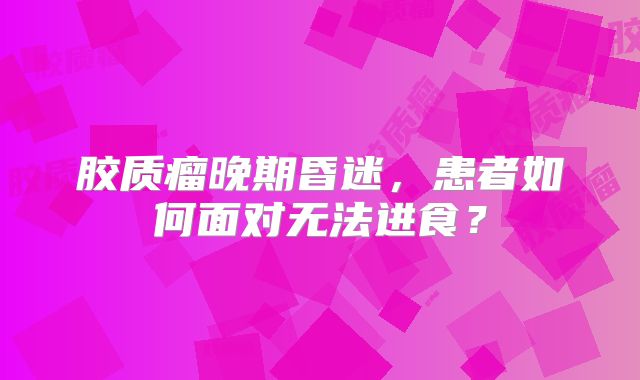 胶质瘤晚期昏迷，患者如何面对无法进食？