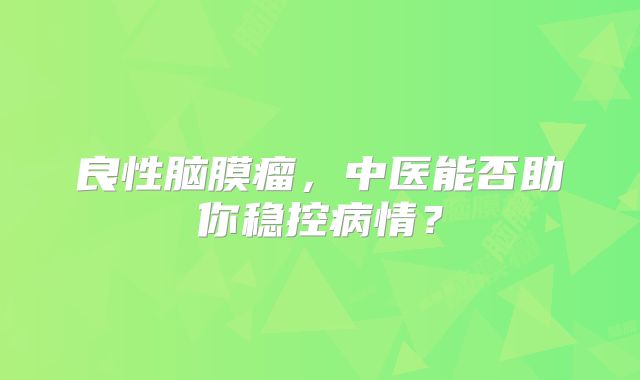 良性脑膜瘤，中医能否助你稳控病情？
