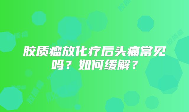 胶质瘤放化疗后头痛常见吗？如何缓解？