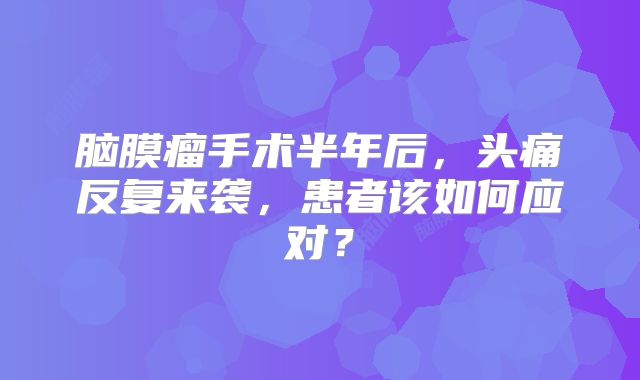 脑膜瘤手术半年后，头痛反复来袭，患者该如何应对？