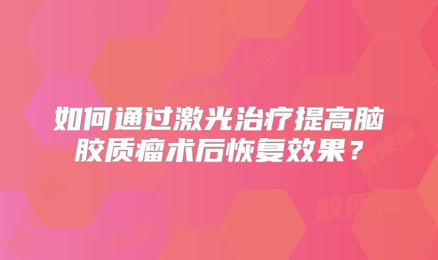 如何通过激光治疗提高脑胶质瘤术后恢复效果？