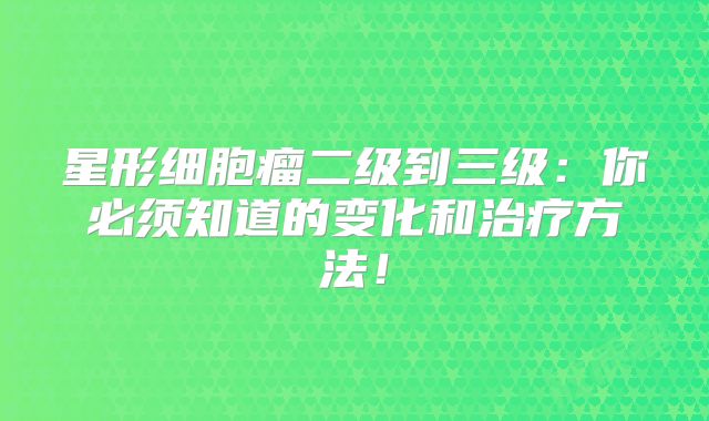星形细胞瘤二级到三级：你必须知道的变化和治疗方法！