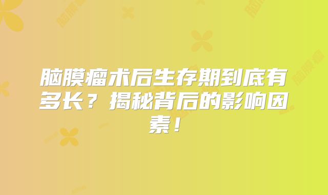 脑膜瘤术后生存期到底有多长？揭秘背后的影响因素！