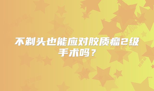 不剃头也能应对胶质瘤2级手术吗？