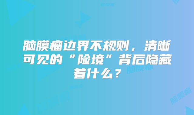 脑膜瘤边界不规则，清晰可见的“险境”背后隐藏着什么？