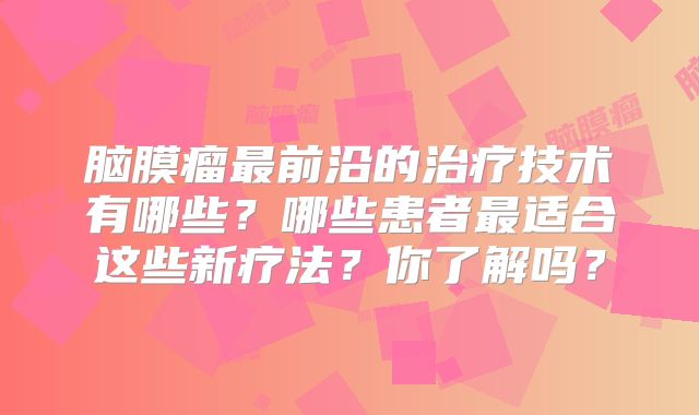 脑膜瘤最前沿的治疗技术有哪些？哪些患者最适合这些新疗法？你了解吗？