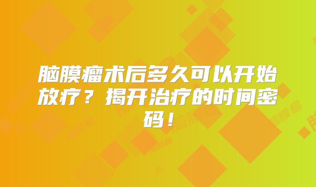 脑膜瘤术后多久可以开始放疗？揭开治疗的时间密码！