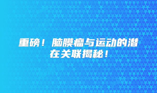 重磅！脑膜瘤与运动的潜在关联揭秘！