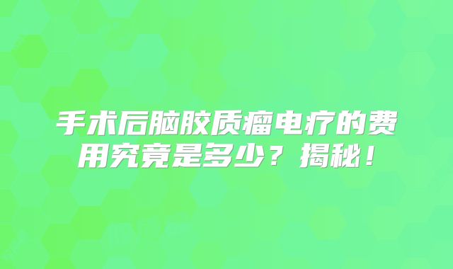 手术后脑胶质瘤电疗的费用究竟是多少？揭秘！