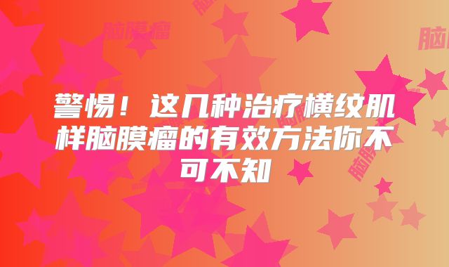 警惕！这几种治疗横纹肌样脑膜瘤的有效方法你不可不知