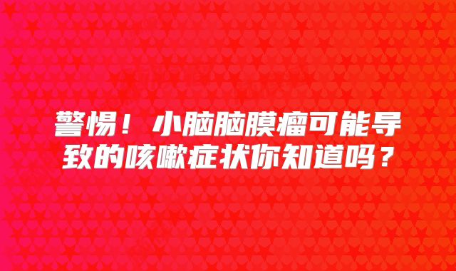 警惕！小脑脑膜瘤可能导致的咳嗽症状你知道吗？