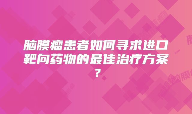 脑膜瘤患者如何寻求进口靶向药物的最佳治疗方案？